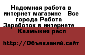 Надомная работа в интернет магазине - Все города Работа » Заработок в интернете   . Калмыкия респ.